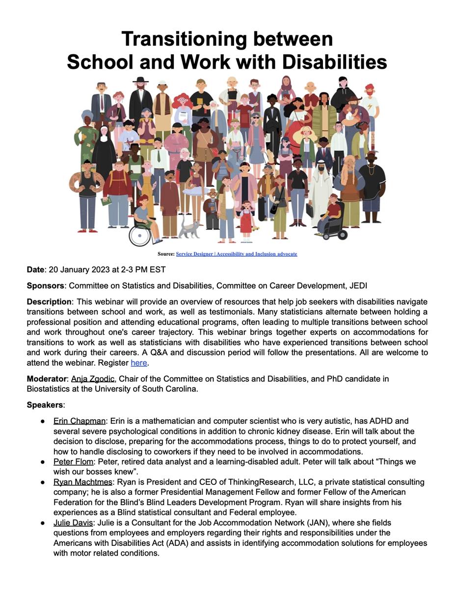  Description: This webinar will provide an overview of resources that help job seekers with disabilities navigate transitions between school and work, as well as testimonials. Many statisticians alternate between holding a professional position and attending educational programs, often leading to multiple transitions between school and work throughout one's career trajectory. This webinar brings together experts on accommodations for transitions to work as well as statisticians with disabilities who have experienced transitions between school and work during their careers. A Q&A and discussion period will follow the presentations. All are welcome to attend the webinar. 